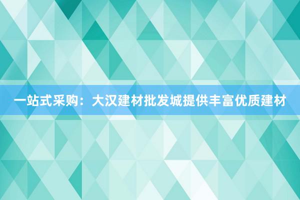 一站式采购：大汉建材批发城提供丰富优质建材